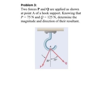 Problem 3:
Two forces P and Q are applied as shown
at point A of a hook support. Knowing that
P=75 N and Q 125 N, determine the
magnitude and direction of their resultant.
P
2035
Q