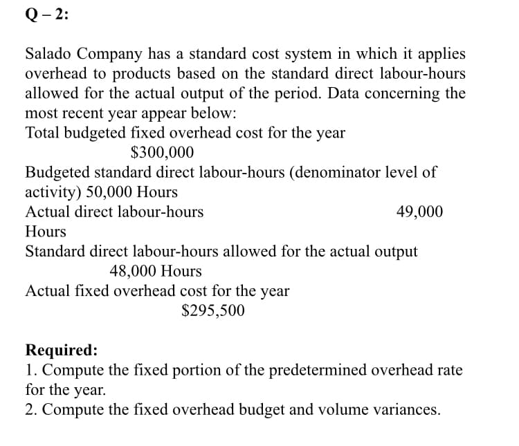 Q- 2:
Salado Company has a standard cost system in which it applies
overhead to products based on the standard direct labour-hours
allowed for the actual output of the period. Data concerning the
most recent year appear below:
Total budgeted fixed overhead cost for the year
$300,000
Budgeted standard direct labour-hours (denominator level of
activity) 50,000 Hours
Actual direct labour-hours
49,000
Hours
Standard direct labour-hours allowed for the actual output
48,000 Hours
Actual fixed overhead cost for the year
$295,500
Required:
1. Compute the fixed portion of the predetermined overhead rate
for the year.
2. Compute the fixed overhead budget and volume variances.
