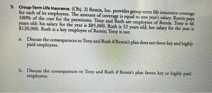 5. Group-Term Life Insurance. (Obj. 2) Remix, Inc. provides group-term life insurance coverage
for each of its employees. The amount of coverage is equal to one year's salary. Remix pays
100% of the cost for the premiums. Tony and Ruth are employees of Remix. Tony is 46
years old; his salary for the year is $85,000. Ruth is 52 years old; her salary for the year is
$120,000. Ruth is a key employee of Remix; Tony is not.
a. Discuss the consequences to Tony and Ruth if Remix's plan does not favor key and highly
paid employees.
b. Discuss the consequences to Tony and Ruth if Remix's plan favors key or highly paid
employees.
