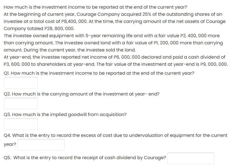 How much is the investment income to be reported at the end of the current year?
At the beginning of current year, Courage Company acquired 25% of the outstanding shares of an
investee at a total cost of P8,400, 000. At the time, the carrying amount of the net assets of Courage
Company totaled P28, 800, 000.
The investee owned equipment with 5-year remaining life and with a fair value P2, 400, 000 more
than carrying amount. The investee owned land with a fair value of Pl, 200, 000 more than carrying
amount. During the current year, the investee sold the land.
At year-end, the investee reported net income of P6, 000, 000 declared and paid a cash dividend of
P3, 600, 000 to shareholders at year-end. The fair value of the investment at year-end is P9, 000, 000.
Q1. How much is the investment income to be reported at the end of the current year?
Q2. How much is the carrying amount of the investment at year- end?
Q3. How much is the implied goodwill from acquisition?
Q4. What is the entry to record the excess of cost due to undervaluation of equipment for the current
year?
Q5. What is the entry to record the receipt of cash dividend by Courage?
