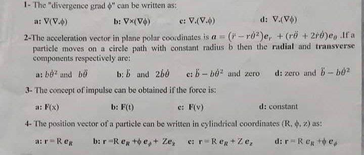 1- The "divergence grad 6" can be written as:
a: V(V.)
b: Vx(V)
e: V.(V.)
d: V.(V)
2-The acceleration vector in plane polar coordinates is a = (-ro?)e, +(rö + 2ró)eo If a
particle moves on a circle path with constant radius b then the radial and transverse
components respectively are:
a: be and bö
b: b and 2bė
e: B - bộ and zero d: zero and b- bo?
3- The concept of impulse can be obtained if the force is:
a: F(x)
b: F(t)
e: F(v)
d: constant
4- The position vector of a particle can be written in cylindrical coordinates (R, . z) as:
a: r=ReR
b: r-R eg +o e, + Ze,
e: r=R eg +Ze,
d: r=ReR + e,
