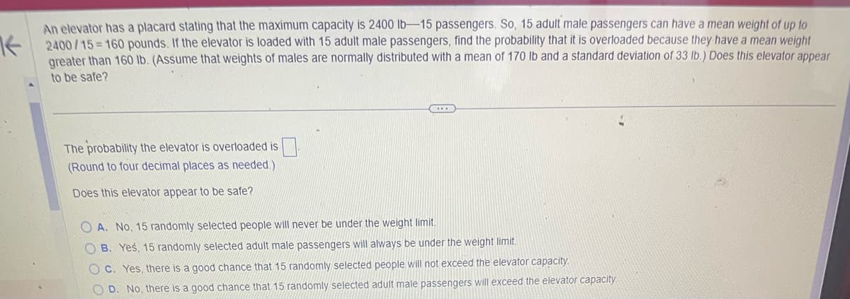 An elevator has a placard stating that the maximum capacity is 2400 lb-15 passengers. So, 15 adult male passengers can have a mean weight of up to
2400/15-160 pounds. If the elevator is loaded with 15 adult male passengers, find the probability that it is overloaded because they have a mean weight
greater than 160 lb. (Assume that weights of males are normally distributed with a mean of 170 lb and a standard deviation of 33 lb.) Does this elevator appear
to be safe?
The probability the elevator is overloaded is
(Round to four decimal places as needed.)
Does this elevator appear to be safe?
OA. No, 15 randomly selected people will never be under the weight limit.
OB. Yes, 15 randomly selected adult male passengers will always be under the weight limit.
OC. Yes, there is a good chance that 15 randomly selected people will not exceed the elevator capacity.
OD. No, there is a good chance that 15 randomly selected adult male passengers will exceed the elevator capacity.
