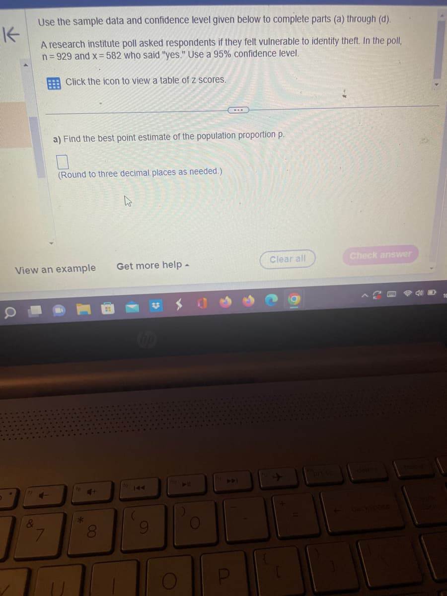 K
Use the sample data and confidence level given below to complete parts (a) through (d).
A research institute poll asked respondents if they felt vulnerable to identity theft. In the poll,
n=929 and x = 582 who said "yes." Use a 95% confidence level.
Click the icon to view a table of z scores.
&
View an example
4-
7
a) Find the best point estimate of the population proportion p.
(Round to three decimal places as needed.)
*
4+
8
Get more help -
(hp
144
O
...
U
Clear all
Check answer
lock
10