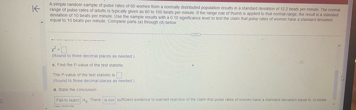 2
K
A simple random sample of pulse rates of 60 women from a normally distributed population results in a standard deviation of 12.2 beats per minute. The normal
range of pulse rates of adults is typically given as 60 to 100 beats per minute. If the range rule of thumb is applied to that normal range, the result is a standard
deviation of 10 beats per minute. Use the sample results with a 0.10 significance level to test the claim that pulse rates of women have a standard deviation
equal to 10 beats per minute. Complete parts (a) through (d) below.
2²-0
(Round to three decimal places as needed.)
c. Find the P-value of the test statistic.
The P-value of the test statistic is
(Round to three decimal places as needed.)
d. State the conclusion.
Fail to reject Ho. There is not sufficient evidence to warrant rejection of the claim that pulse rates of women have a standard deviation equal to 10 beats
ner minute