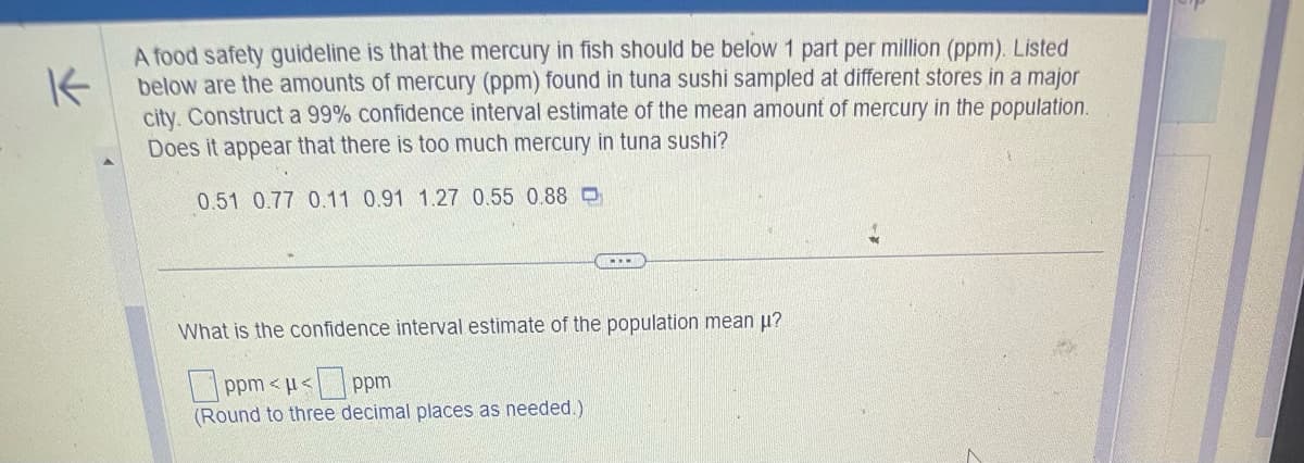 K
A food safety guideline is that the mercury in fish should be below 1 part per million (ppm). Listed
below are the amounts of mercury (ppm) found in tuna sushi sampled at different stores in a major
city. Construct a 99% confidence interval estimate of the mean amount of mercury in the population.
Does it appear that there is too much mercury in tuna sushi?
0.51 0.77 0.11 0.91 1.27 0.55 0.88 D
What is the confidence interval estimate of the population mean μ?
ppm <μ<ppm
(Round to three decimal places as needed.)