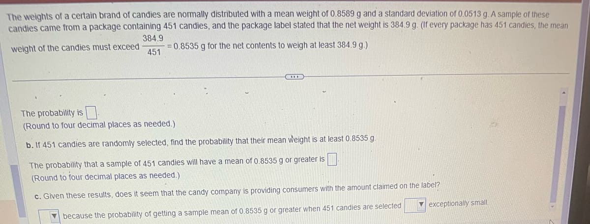 The weights of a certain brand of candies are normally distributed with a mean weight of 0.8589 g and a standard deviation of 0.0513 g. A sample of these
candies came from a package containing 451 candies, and the package label stated that the net weight is 384.9 g. (If every package has 451 candies, the mean
weight of the candies must exceed
384.9
451
= 0.8535 g for the net contents to weigh at least 384.9 g.)
The probability is
(Round to four decimal places as needed.)
b. If 451 candies are randomly selected, find the probability that their mean weight is at least 0.8535 g.
The probability that a sample of 451 candies will have a mean of 0.8535 g or greater is
(Round to four decimal places as needed.)
c. Given these results, does it seem that the candy company is providing consumers with the amount claimed on the label?
because the probability of getting a sample mean of 0.8535 g or greater when 451 candies are selected
exceptionally small.