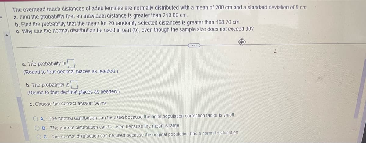 The overhead reach distances of adult females are normally distributed with a mean of 200 cm and a standard deviation of 8 cm.
a. Find the probability that an individual distance is greater than 210.00 cm.
b. Find the probability that the mean for 20 randomly selected distances is greater than 198.70 cm.
c. Why can the normal distribution be used in part (b), even though the sample size does not exceed 30?
a. The probability is
(Round to four decimal places as needed.)
b. The probability is
(Round to four decimal places as needed.)
c. Choose the correct answer below.
OA. The normal distribution can be used because the finite population correction factor is small.
OB. The normal distribution can be used because the mean is large.
OC. The normal distribution can be used because the original population has a normal distribution.