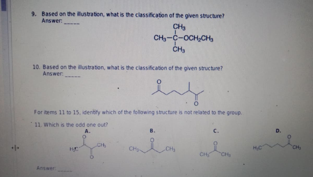 9. Based on the illustration, what is the classification of the given structure?
Answer:
CH3
CH3-C-OCH₂CH3
I
CH3
10. Based on the illustration, what is the classification of the given structure?
Answer:
O
For items 11 to 15, identify which of the following structure is not related to the group..
11. Which is the odd one out?
A.
B.
C.
O
CH₁
CH3-
H₂C
CH3
H₂C
CH3 CH3
Answer:
D.
CH3