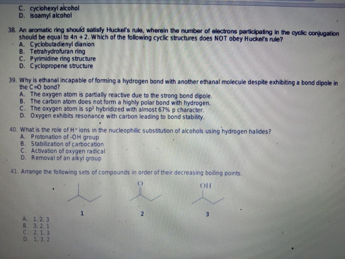 C. cyclohexyl alcohol
D. isoamyl alcohol
38. An aromatic ring should satisfy Huckel's rule, wherein the number of electrons participating in the cyclic conjugation
should be equal to 4n +2. Which of the following cyclic structures does NOT obey Huckel's rule?
A. Cyclobutadienyl dianion
B. Tetrahydrofuran ring
C. Pyrimidine ring structure
D. Cyclopropene structure
39. Why is ethanal incapable of forming a hydrogen bond with another ethanal molecule despite exhibiting a bond dipole in
the C=O bond?
A. The oxygen atom is partially reactive due to the strong bond dipole.
B. The carbon atom does not form a highly polar bond with hydrogen.
C. The oxygen atom is sp2 hybridized with almost 67% p character.
D. Oxygen exhibits resonance with carbon leading to bond stability.
40. What is the role of H+ ions in the nucleophilic substitution of alcohols using hydrogen halides?
A. Protonation of -OH group
B. Stabilization of carbocation
C. Activation of oxygen radical
D. Removal of an alkyl group
41. Arrange the following sets of compounds in order of their decreasing boiling points.
ОН
1
2
A. 1, 2, 3
B. 3, 2, 1
C. 2, 1, 3
D. 1,3,2
3