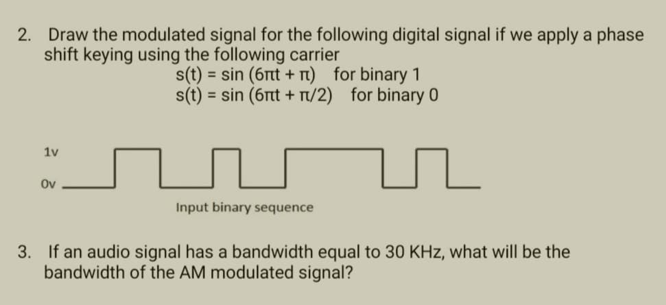 2. Draw the modulated signal for the following digital signal if we apply a phase
shift keying using the following carrier
1v
Ov
s(t) = sin (6πt + π) for binary 1
s(t) = sin (6πt + π/2) for binary 0
Input binary sequence
3. If an audio signal has a bandwidth equal to 30 KHz, what will be the
bandwidth of the AM modulated signal?