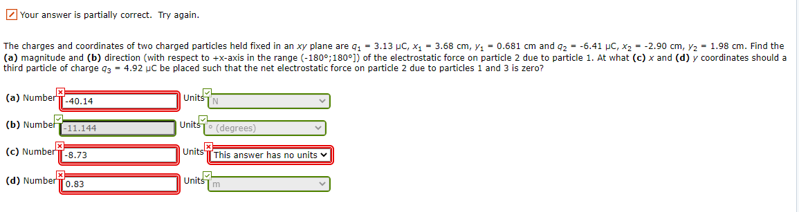 Z Your answer is partially correct. Try again.
The charges and coordinates of two charged particles held fixed in an xy plane are q, = 3.13 µC, x1 = 3.68 cm, y, = 0.681 cm and q2 = -6.41 µC, x2 = -2.90 cm, y2 = 1.98 cm. Find the
(a) magnitude and (b) direction (with respect to +x-axis in the range (-180°;180°]) of the electrostatic force on particle 2 due to particle 1. At what (c) x and (d) y coordinates should a
third particle of charge g3 = 4.92 uC be placed such that the net electrostatic force on particle 2 due to particles i and 3 is zero?
(a) Number
[-40.14
Units
(b) Number
Units
-11.144
(degrees)
x1
(c) NumberT-8.73
Units
This answer has no units v
(d) Number
[0.83
Units

