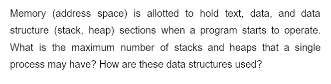 Memory (address space) is allotted to hold text, data, and data
structure (stack, heap) sections when a program starts to operate.
What is the maximum number of stacks and heaps that a single
process may have? How are these data structures used?