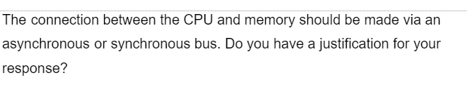 The connection
asynchronous
response?
between the CPU and memory should be made via an
or synchronous bus. Do you have a justification for your