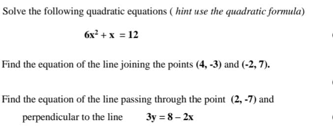 Solve the following quadratic equations (hint use the quadratic formula)
6x² + x = 12
Find the equation of the line joining the points (4, -3) and (-2, 7).
Find the equation of the line passing through the point (2, -7) and
to the line
perpendicular
3y=8-2x