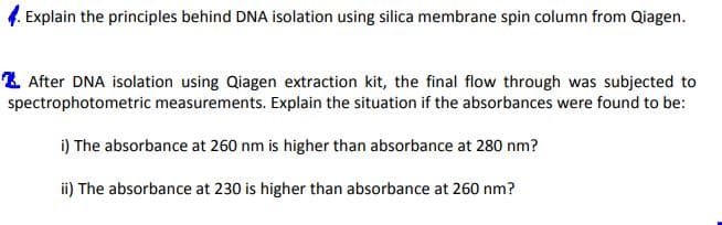 Explain the principles behind DNA isolation using silica membrane spin column from Qiagen.
2 After DNA isolation using Qiagen extraction kit, the final flow through was subjected to
spectrophotometric measurements. Explain the situation if the absorbances were found to be:
i) The absorbance at 260 nm is higher than absorbance at 280 nm?
ii) The absorbance at 230 is higher than absorbance at 260 nm?
