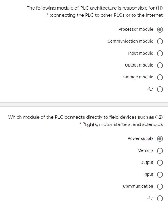 The following module of PLC architecture is responsible for (11)
* :connecting the PLC to other PLCS or to the Internet
Processor module
Communication module
Input module
Output module
Storage module
Which module of the PLC connects directly to field devices such as (12)
* ?lights, motor starters, and solenoids
Power supply
Memory
Output
Input
Communication
ترك
