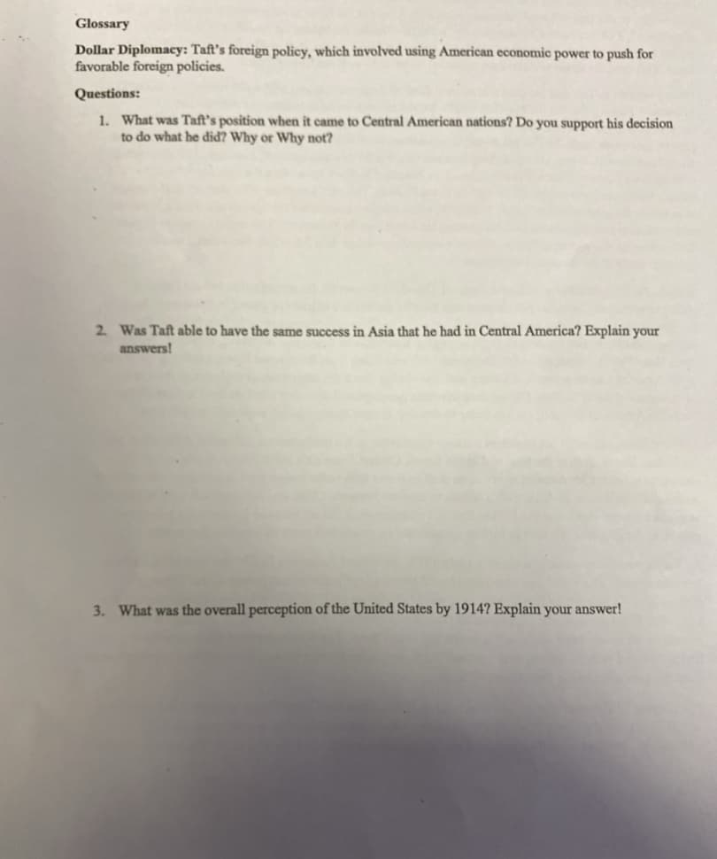 Glossary
Dollar Diplomacy: Taft's foreign policy, which involved using American economic power to push for
favorable foreign policies.
Questions:
1. What was Taft's position when it came to Central American nations? Do you support his decision
to do what he did? Why or Why not?
2. Was Taft able to have the same success in Asia that he had in Central America? Explain your
answers!
3. What was the overall perception of the United States by 1914? Explain your answer!