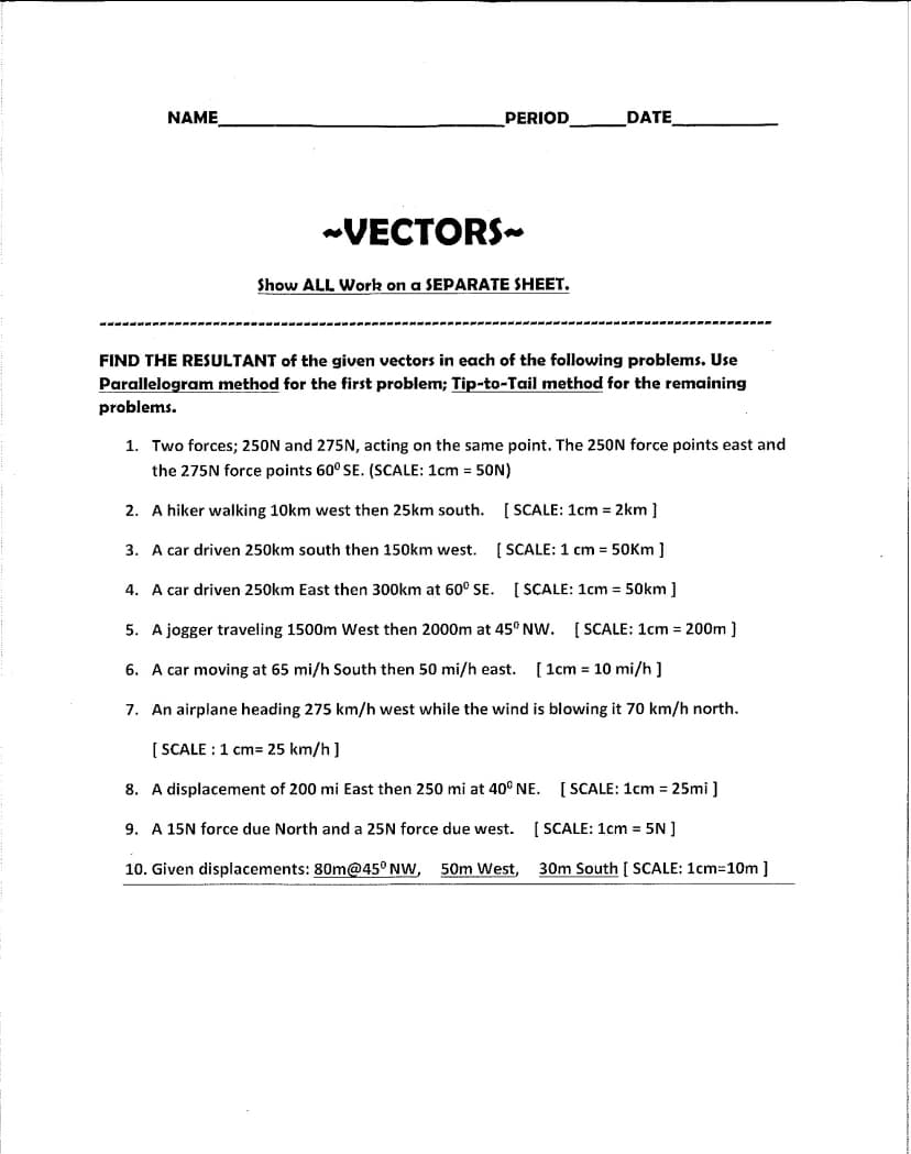 NAME
PERIOD
~VECTORS~
Show ALL Work on a SEPARATE SHEET.
DATE
FIND THE RESULTANT of the given vectors in each of the following problems. Use
Parallelogram method for the first problem; Tip-to-Tail method for the remaining
problems.
1. Two forces; 250N and 275N, acting on the same point. The 250N force points east and
the 275N force points 60° SE. (SCALE: 1cm = 50N)
2. A hiker walking 10km west then 25km south.
3. A car driven 250km south then 150km west.
4. A car driven 250km East then 300km at 60° SE.
[SCALE: 1cm = 2km ]
[SCALE: 1 cm = 50km ]
[SCALE: 1cm = 50km ]
5. A jogger traveling 1500m West then 2000m at 45° NW. [SCALE: 1cm = 200m ]
6. A car moving at 65 mi/h South then 50 mi/h east. [ 1cm = 10 mi/h]
7. An airplane heading 275 km/h west while the wind is blowing it 70 km/h north.
[SCALE: 1 cm= 25 km/h]
8. A displacement of 200 mi East then 250 mi at 40° NE.
9. A 15N force due North and a 25N force due west.
10. Given displacements: 80m@45° NW, 50m West,
[SCALE: 1cm = 25mi]
[SCALE: 1cm = 5N]
30m South [ SCALE: 1cm=10m ]