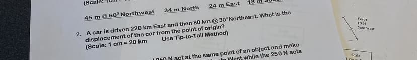 (Scale:
45 m @ 60° Northwest
18 m
24 m East
34 m North
2. A car is driven 220 km East and then 80 km @ 30° Northeast. What is the
displacement of the car from the point of origin?
(Scale: 1 cm = 20 km
Use Tip-to-Tail Method)
1050 N act at the same point of an object and make
West while the 250 N acts
Force
10 N
Southeast
Scale