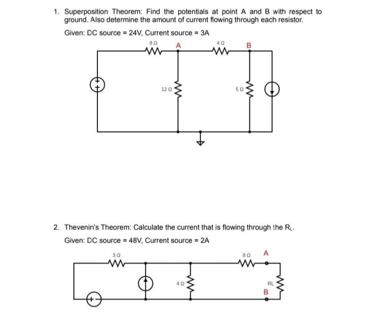 1. Superposition Theorem: Find the potentials at point A and B with respect to
ground. Also determine the amount of current flowing through each resistor.
Given: DC source = 24V, Current source = 3A
80
A
12 Q
30
ww
40
49
50
2. Thevenin's Theorem: Calculate the current that is flowing through the R₁.
Given: DC source = 48V, Current source = 2A
B
80
RL