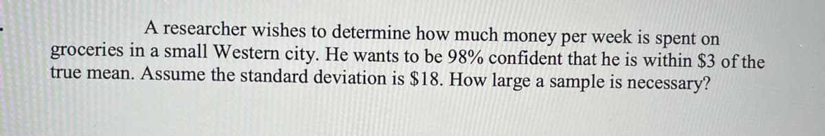 A researcher wishes to determine how much money per week is spent on
groceries in a small Western city. He wants to be 98% confident that he is within $3 of the
true mean. Assume the standard deviation is $18. How large a sample is necessary'?
