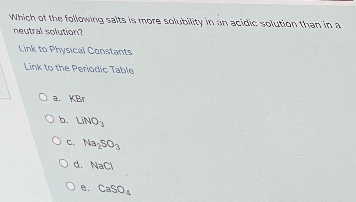 Which of the following salts is more solubility in an acidic solution than in a
neutral solution?
Link to Physical Constants
Link to the Periodic Table
O a. KBr
O b. LINO3
O c. Na SO3
O d. NaCl
O e. CaSO4
