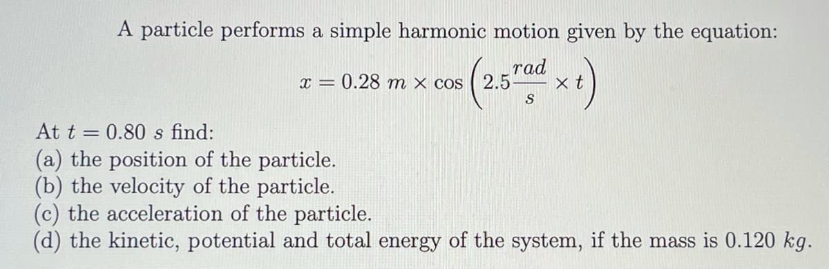 A particle performs a simple harmonic motion given by the equation:
rad
x = 0.28 m × cos
2.5
x t
S
At t = 0.80 s find:
(a) the position of the particle.
(b) the velocity of the particle.
(c) the acceleration of the particle.
(d) the kinetic, potential and total energy of the system, if the mass is 0.120 kg.
