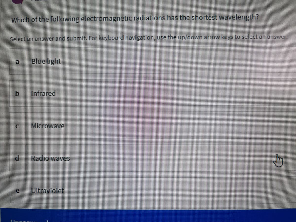 Which of the following electromagnetic radiations has the shortest wavelength?
Select an answer and submit. For keyboard navigation, use the up/down arrow keys to select an answer.
Blue light
Infrared
Microwave
Radio waves
e
Ultraviolet
b.
