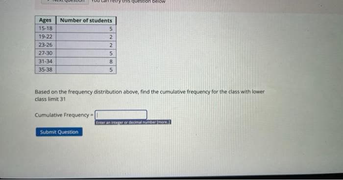 Ages Number of students
15-18
19-22
23-26
27-30
31-34
35-38
etry this question below
Cumulative Frequency
Based on the frequency distribution above, find the cumulative frequency for the class with lower
class limit 31
Submit Question
5
2
2
5
8
5
Enter an integer or decimal number [more