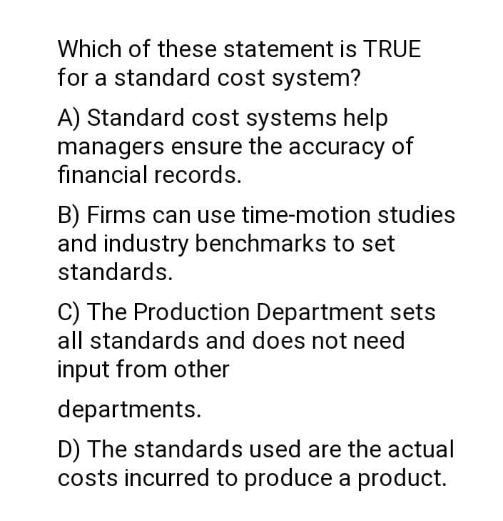 Which of these statement is TRUE
for a standard cost system?
A) Standard cost systems help
managers ensure the accuracy of
financial records.
B) Firms can use time-motion studies
and industry benchmarks to set
standards.
C) The Production Department sets
all standards and does not need
input from other
departments.
D) The standards used are the actual
costs incurred to produce a product.