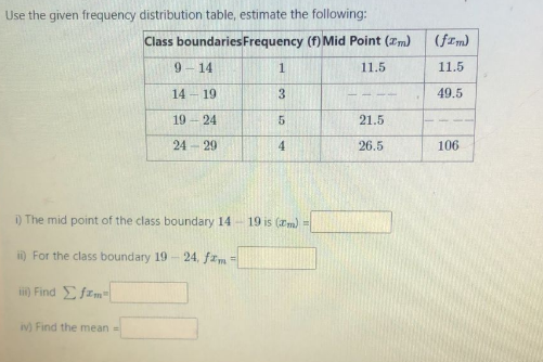 Use the given frequency distribution table, estimate the following:
Class boundaries Frequency (f) Mid Point (m)
1
11.5
9-14
14-19
19-24
24-29
i) The mid point of the class boundary 14
ii) For the class boundary 19
iii) Find Σfrm=
iv) Find the mean =
24. fzm=
3
5
4
19 is (m) =
21.5
26.5
(fIm)
11.5
49.5
106