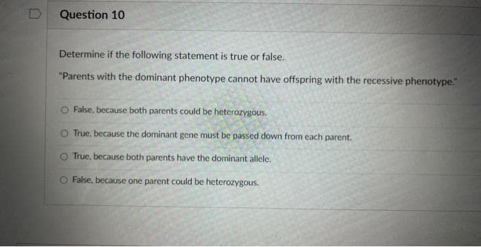 Question 10
Determine if the following statement is true or false.
"Parents with the dominant phenotype cannot have offspring with the recessive phenotype."
False, because both parents could be heterozygous.
O True, because the dominant gene must be passed down from each parent.
O True, because both parents have the dominant allele.
False, because one parent could be heterozygous.