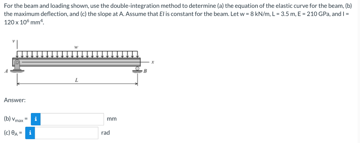 For the beam and loading shown, use the double-integration method to determine (a) the equation of the elastic curve for the beam, (b)
the maximum deflection, and (c) the slope at A. Assume that El is constant for the beam. Let w = 8 kN/m, L = 3.5 m, E = 210 GPa, and I =
120 x 106 mm 4.
"|
Answer:
(b) Vmax=
(c) A =
i
W
L
mm
rad
X