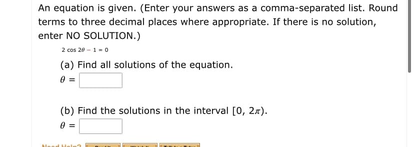 An equation is given. (Enter your answers as a comma-separated list. Round
terms to three decimal places where appropriate. If there is no solution,
enter NO SOLUTION.)
2 cos 20 – 1 = 0
(a) Find all solutions of the equation.
(b) Find the solutions in the interval [0, 2x).
bleod H
