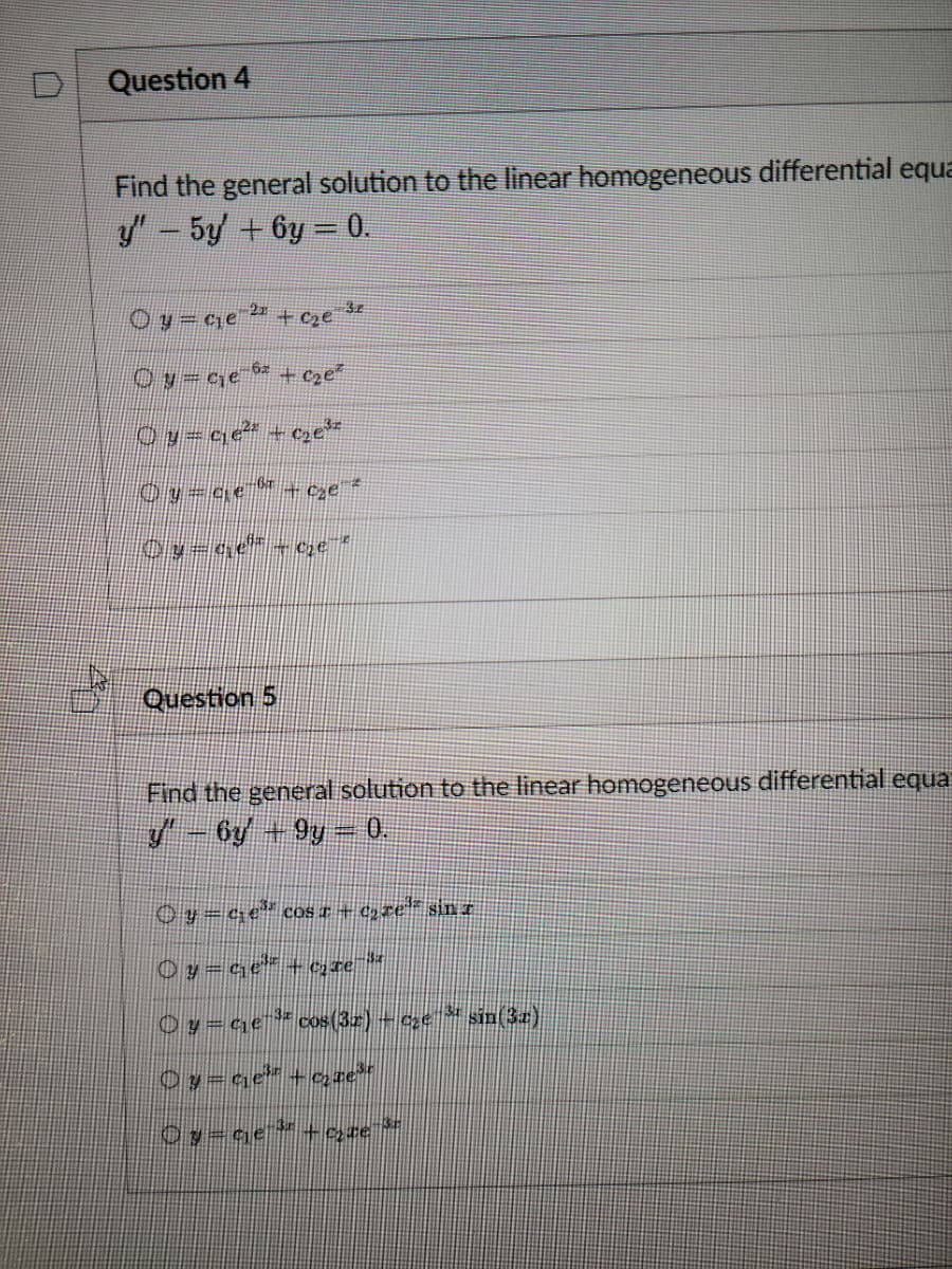 Question 4
A
Find the general solution to the linear homogeneous differential equa
y' – 5y' + 6y = 0.
Oy=c₁e-2
+
-2² +₂e ³²
Oy=c₁e-fix + c₂e²
©y=c;e² +c₂e³
Oy=qe-őr + cze z
Oy-a
62
Question 5
C₂e
HR
Find the general solution to the linear homogeneous differential equa
y' – 6y + 9y – 0.
© y = ¢₁e³³ cos x + c₂re³" sin 7
© y = q₁e³ + c₂te
|() y = c₁e¹³ª cos(3r) – c₂c ³¹ sin(32)
O y = ¢₁e³z + c₂ae³™
Oy=ge ³ -que ³
e-3.z