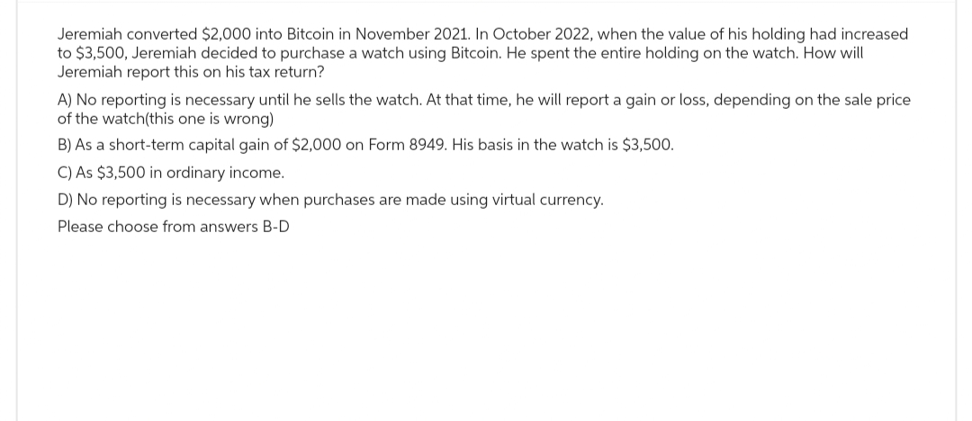 Jeremiah converted $2,000 into Bitcoin in November 2021. In October 2022, when the value of his holding had increased
to $3,500, Jeremiah decided to purchase a watch using Bitcoin. He spent the entire holding on the watch. How will
Jeremiah report this on his tax return?
A) No reporting is necessary until he sells the watch. At that time, he will report a gain or loss, depending on the sale price
of the watch(this one is wrong)
B) As a short-term capital gain of $2,000 on Form 8949. His basis in the watch is $3,500.
C) As $3,500 in ordinary income.
D) No reporting is necessary when purchases are made using virtual currency.
Please choose from answers B-D