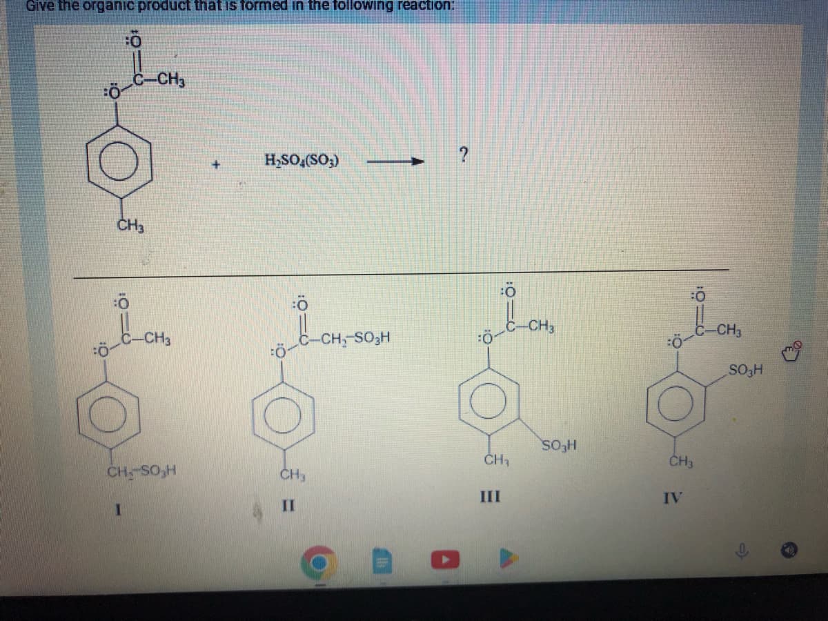 Give the organic product that is formed in the following reaction:
Ö
:0
CH3
I
-CH3
CH₂-SO₂H
+
H₂SO4(SO3)
CH3
II
-
-CH₂-SO3H
?
:010
CH₁
III
-CH3
SO3H
CH3
IV
10:
-CH3
SO₂H