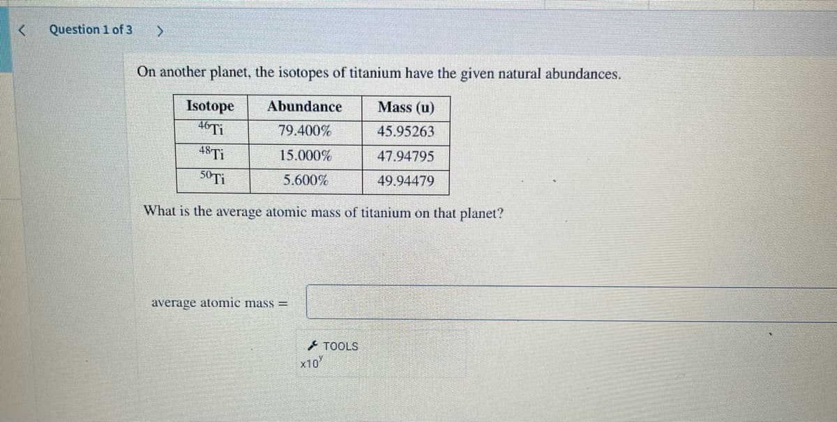 <
Question 1 of 3
>
On another planet, the isotopes of titanium have the given natural abundances.
Abundance
Mass (u)
79.400%
45.95263
15.000%
47.94795
5.600%
49.94479
Isotope
46 Ti
48 Ti
50 Ti
What is the average atomic mass of titanium on that planet?
average atomic mass=
x10
TOOLS