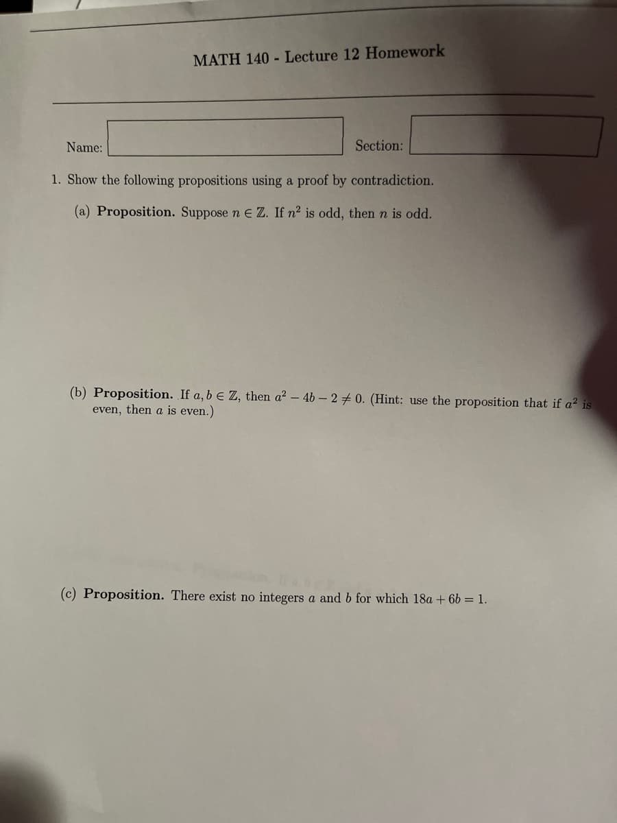 Name:
MATH 140 Lecture 12 Homework
Section:
1. Show the following propositions using a proof by contradiction.
(a) Proposition. Suppose n E Z. If n² is odd, then n is odd.
(b) Proposition. If a, b = Z, then a² - 4b-20. (Hint: use the proposition that if a² is
even, then a is even.)
(c) Proposition. There exist no integers a and b for which 18a + 6b = 1.