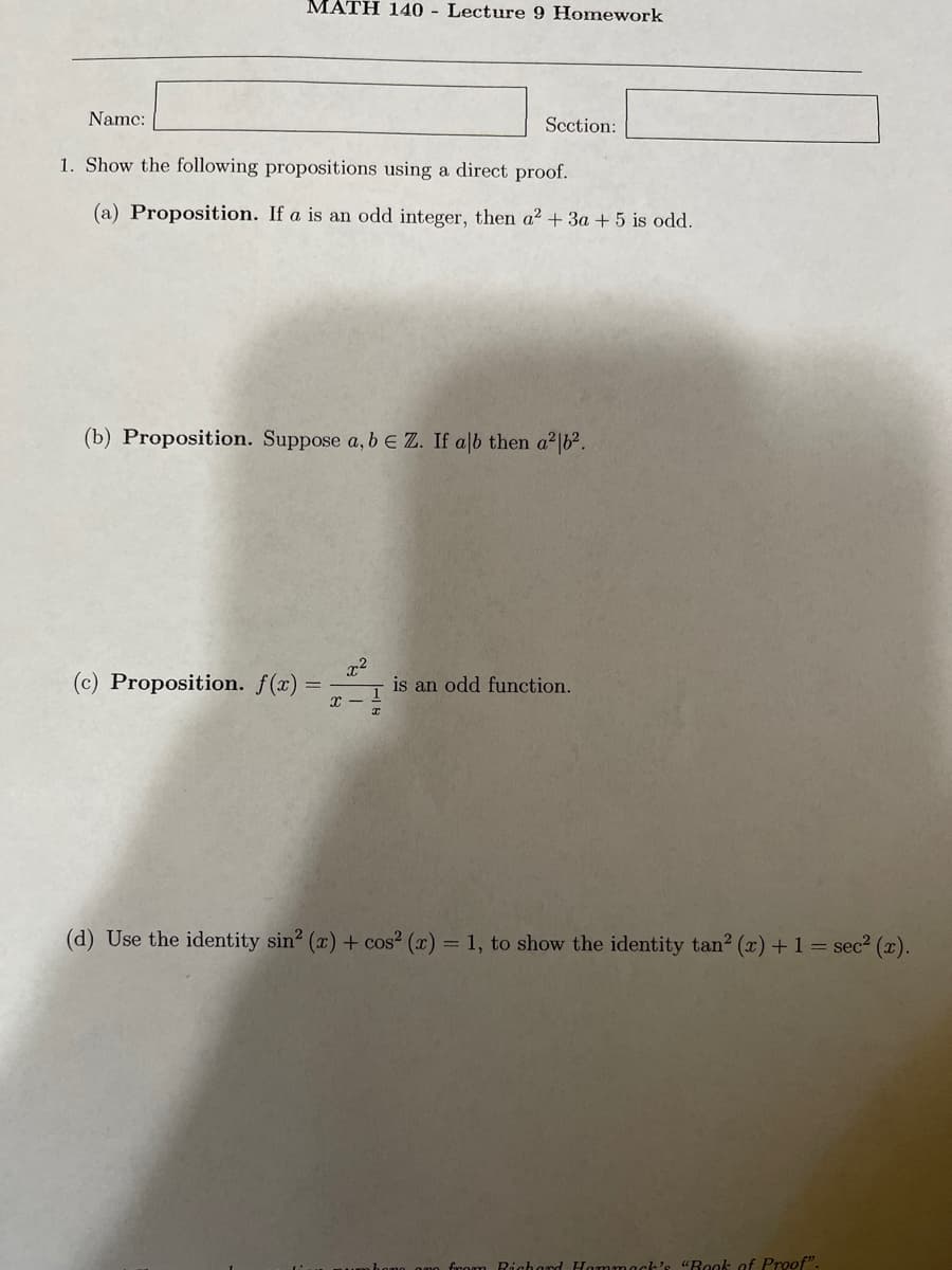 Name:
MATH 140 - Lecture 9 Homework
1. Show the following propositions using a direct proof.
(a) Proposition. If a is an odd integer, then a² + 3a + 5 is odd.
Section:
(b) Proposition. Suppose a, b E Z. If alb then a²b².
(c) Proposition. f(x) =
2²
is an odd function.
(d) Use the identity sin² (x) + cos² (x) = 1, to show the identity tan² (x) + 1 = sec² (x).
from Richard Hammack's "Book of Proof".