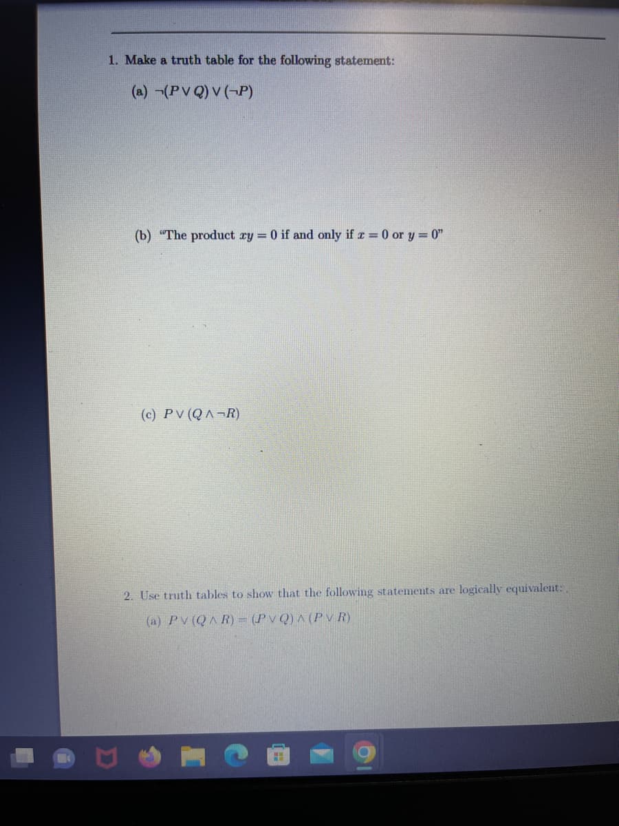 1. Make a truth table for the following statement:
(a) (PVQ) V (-P)
(b) "The product ry = 0 if and only if x = 0 or y=0"
(c) PV (QAR)
2. Use truth tables to show that the following statements are logically equivalent:
(a) PV (QAR) = (PVQ) A (PVR)
H