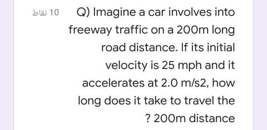 bläs 10
Q) Imagine a car involves into
freeway traffic on a 200m long
road distance. If its initial
velocity is 25 mph and it
accelerates at 2.0 m/s2, how
long does it take to travel the
? 200m distance
