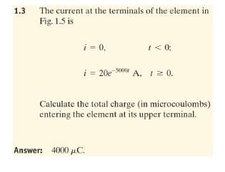 1.3
The current at the terminals of the element in
Fig. 1.5 is
i = 0,
I <0;
i = 20e so A, 12 0.
5000r
Calculate the total charge (in microcoulombs)
entering the element at its upper terminal.
Answer: 4000 uC.
