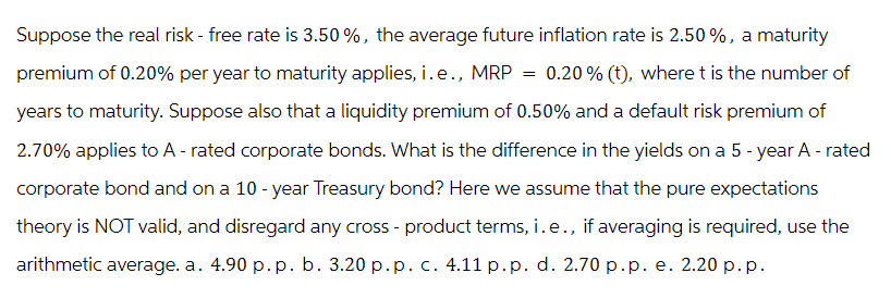Suppose the real risk - free rate is 3.50 %, the average future inflation rate is 2.50%, a maturity
premium of 0.20% per year to maturity applies, i.e., MRP = 0.20% (t), where t is the number of
years to maturity. Suppose also that a liquidity premium of 0.50% and a default risk premium of
2.70% applies to A-rated corporate bonds. What is the difference in the yields on a 5-year A - rated
corporate bond and on a 10-year Treasury bond? Here we assume that the pure expectations
theory is NOT valid, and disregard any cross - product terms, i.e., if averaging is required, use the
arithmetic average. a. 4.90 p. p. b. 3.20 p.p. c. 4.11 p.p. d. 2.70 p.p. e. 2.20 p.p.