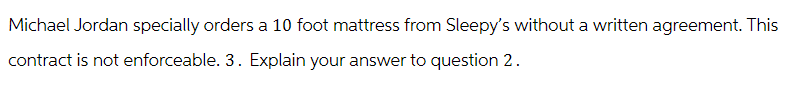 Michael Jordan specially orders a 10 foot mattress from Sleepy's without a written agreement. This
contract is not enforceable. 3. Explain your answer to question 2.