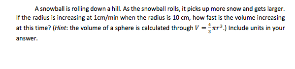 A snowball is rolling down a hill. As the snowball rolls, it picks up more snow and gets larger.
If the radius is increasing at 1cm/min when the radius is 10 cm, how fast is the volume increasing
at this time? (Hint: the volume of a sphere is calculated through V = ar³.) Include units in your
answer.
