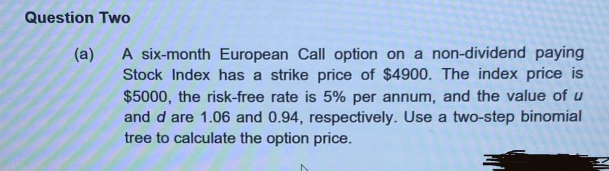 Question Two
(a)
A six-month European Call option on a non-dividend paying
Stock Index has a strike price of $4900. The index price is
$5000, the risk-free rate is 5% per annum, and the value of u
and d are 1.06 and 0.94, respectively. Use a two-step binomial
tree to calculate the option price.