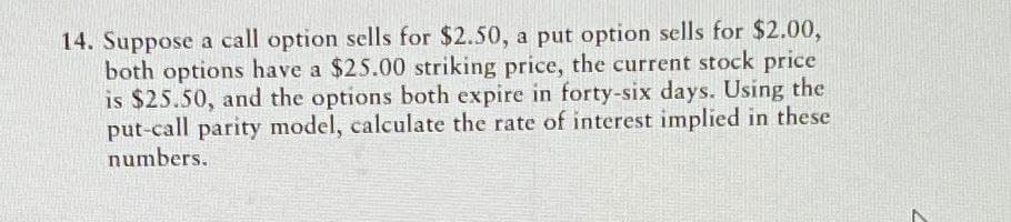 14. Suppose a call option sells for $2.50, a put option sells for $2.00,
both options have a $25.00 striking price, the current stock price
is $25.50, and the options both expire in forty-six days. Using the
put-call parity model, calculate the rate of interest implied in these
numbers.
7