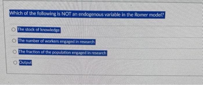 Which of the following is NOT an endogenous variable in the Romer model?
The stock of knowledge
The number of workers engaged in research
The fraction of the population engaged in research
Output