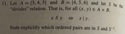 11. Let A(3, 4, 5) and B=(4,5,6) and let S be the
"divides" relation. That is, for all (x, y) € AXB,
x Sy xly.
State explicitly which ordered pairs are in S and S-